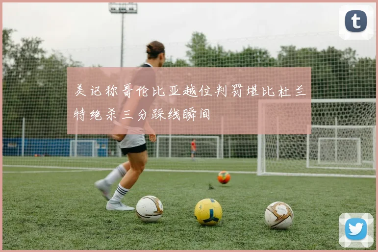 美记称哥伦比亚越位判罚堪比杜兰特绝杀三分踩线瞬间