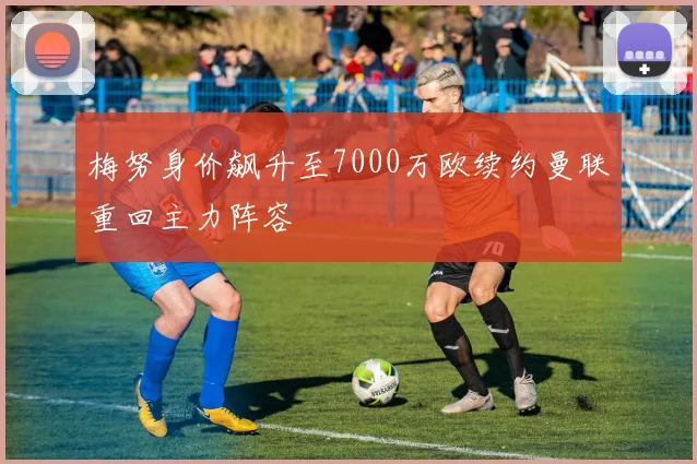 梅努身价飙升至7000万欧续约曼联重回主力阵容