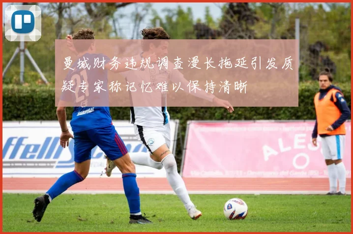 曼城财务违规调查漫长拖延引发质疑专家称记忆难以保持清晰