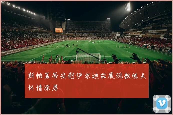 斯帕莱蒂安慰伊尔迪兹展现教练关怀情深厚