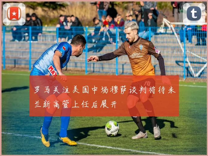罗马关注美国中场穆萨谈判将待米兰新高管上任后展开