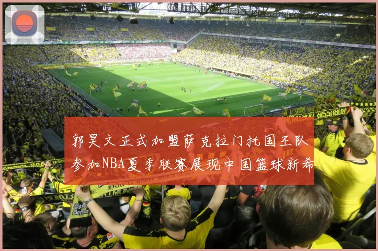郭昊文正式加盟萨克拉门托国王队参加NBA夏季联赛展现中国篮球新希望
