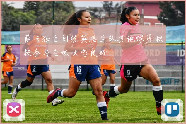 萨卡独自训练英格兰队其他球员积极参与合练状态良好