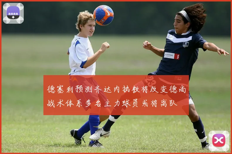 德塞利预测齐达内执教将改变德尚战术体系多名主力球员或将离队