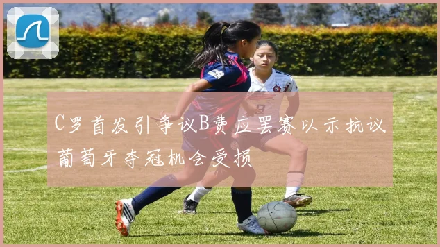 C罗首发引争议B费应罢赛以示抗议葡萄牙夺冠机会受损