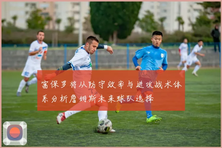 富保罗将从防守效率与进攻战术体系分析詹姆斯未来球队选择
