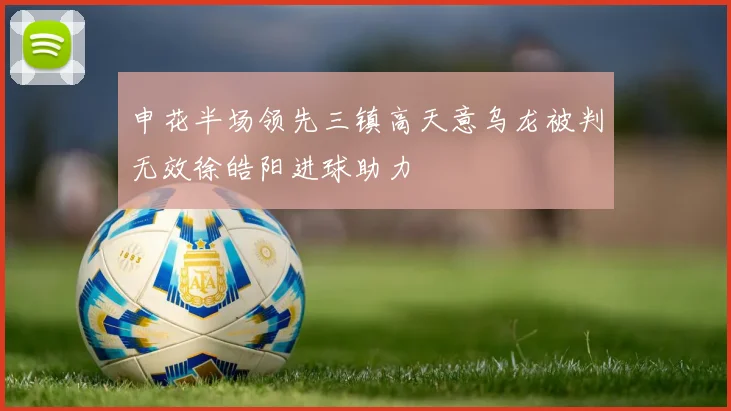 申花半场领先三镇高天意乌龙被判无效徐皓阳进球助力