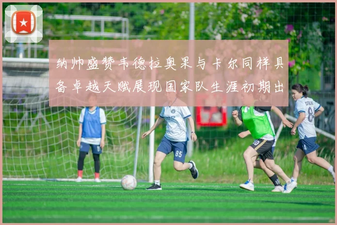 纳帅盛赞韦德拉奥果与卡尔同样具备卓越天赋展现国家队生涯初期出色表现