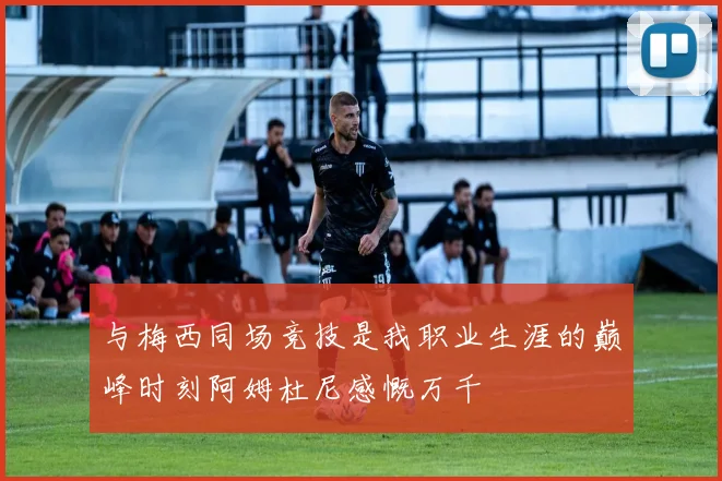 与梅西同场竞技是我职业生涯的巅峰时刻阿姆杜尼感慨万千