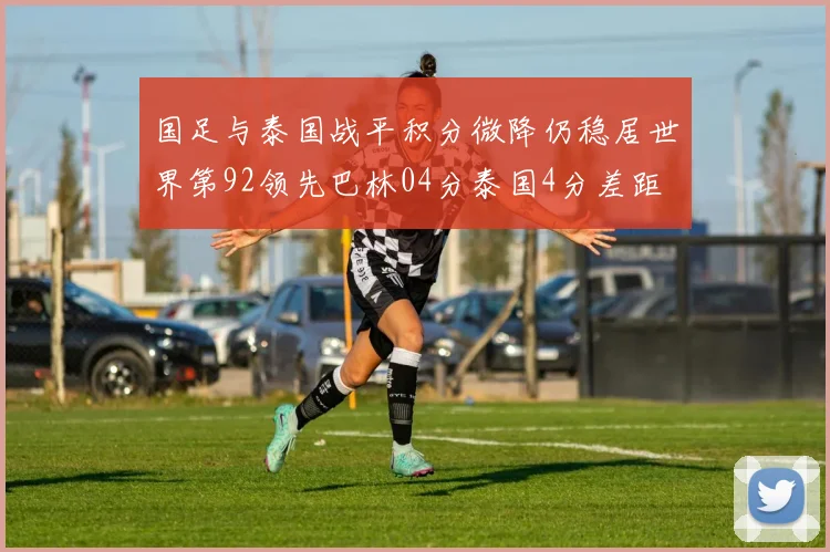 国足与泰国战平积分微降仍稳居世界第92领先巴林04分泰国4分差距