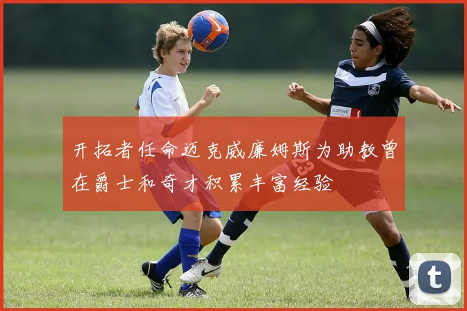开拓者任命迈克威廉姆斯为助教曾在爵士和奇才积累丰富经验