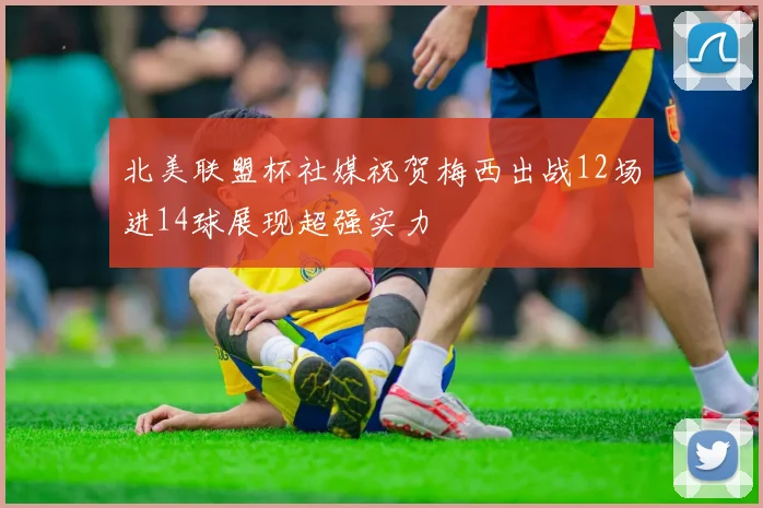 北美联盟杯社媒祝贺梅西出战12场进14球展现超强实力