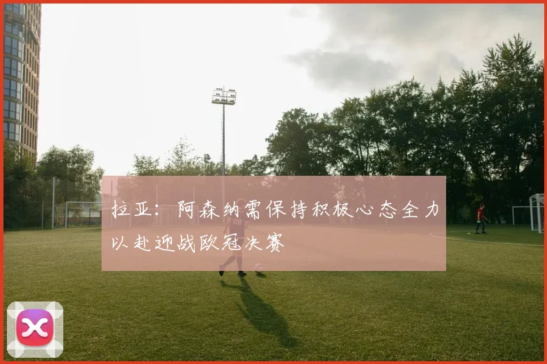 拉亚：阿森纳需保持积极心态全力以赴迎战欧冠决赛