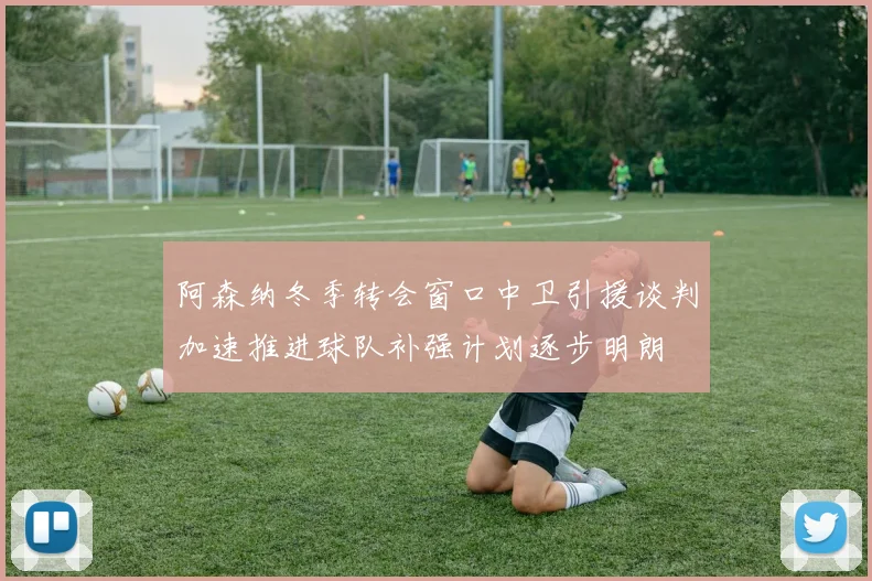 阿森纳冬季转会窗口中卫引援谈判加速推进球队补强计划逐步明朗