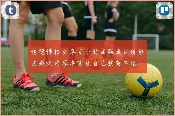 伦德博格分享五小时高强度训练经历感叹内容丰富让自己疲惫不堪