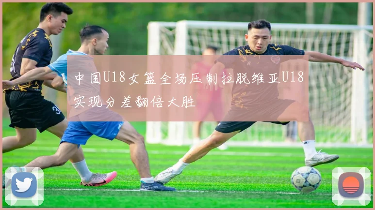 中国U18女篮全场压制拉脱维亚U18实现分差翻倍大胜