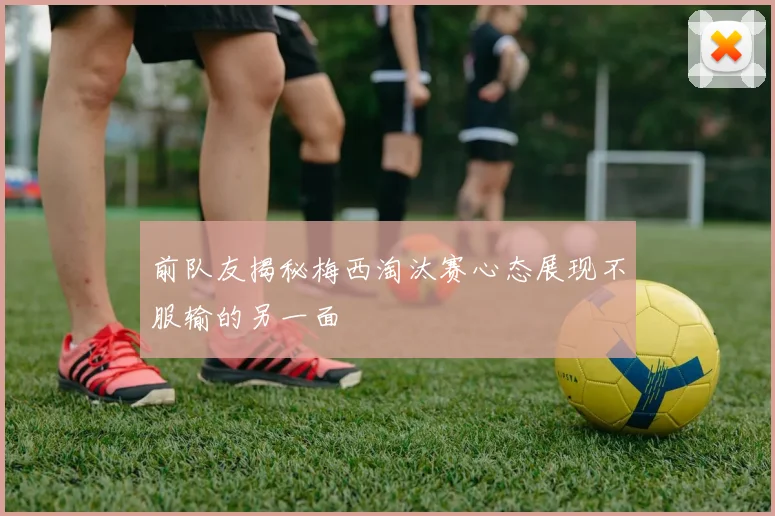 前队友揭秘梅西淘汰赛心态展现不服输的另一面