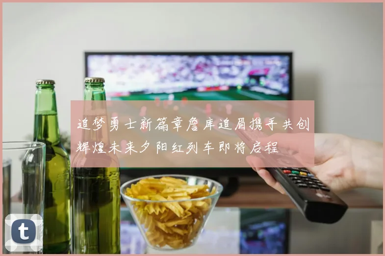 追梦勇士新篇章詹库追眉携手共创辉煌未来夕阳红列车即将启程
